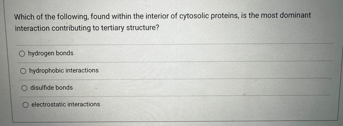 Which of the following, found within the interior of cytosolic proteins, is the most dominant
interaction contributing to tertiary structure?
O hydrogen bonds
O hydrophobic interactions
O disulfide bonds
electrostatic interactions