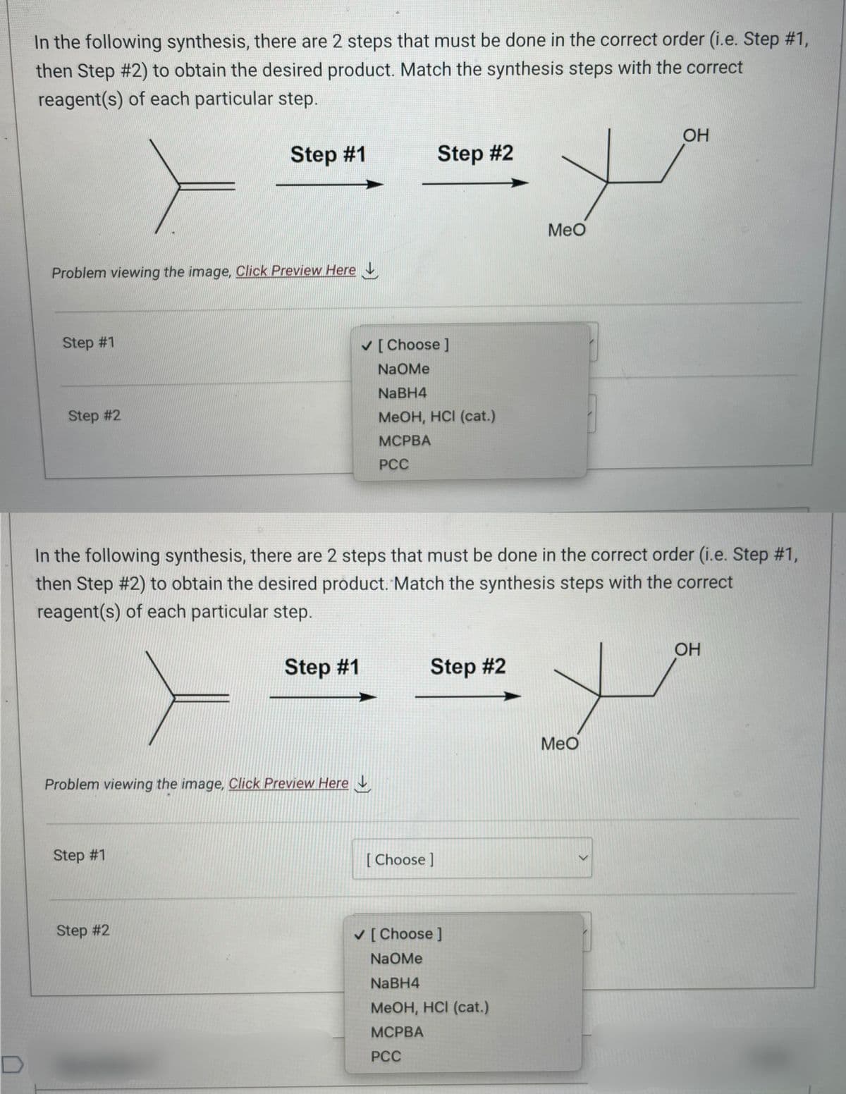 In the following synthesis, there are 2 steps that must be done in the correct order (i.e. Step #1,
then Step #2) to obtain the desired product. Match the synthesis steps with the correct
reagent(s) of each particular step.
Problem viewing the image. Click Preview Here
Step #1
Step #2
Step #1
Problem viewing the image, Click Preview Here
Step #1
Step #2
Step #2
✓ [Choose ]
NaOMe
NaBH4
MeOH, HCI (cat.)
MCPBA
PCC
In the following synthesis, there are 2 steps that must be done in the correct order (i.e. Step #1,
then Step #2) to obtain the desired product. Match the synthesis steps with the correct
reagent(s) of each particular step.
Step #1
Step #2
[Choose ]
OH
+
✓ [Choose ]
NaOMe
NaBH4
MeOH, HCI (cat.)
MCPBA
PCC
MeO
+
MeO
<
OH