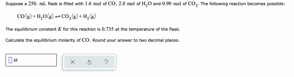 Suppose a 250. mL flask is filled with 1.6 mol of CO, 2.0 mol of H,0 and 0.90 mol of CO,. The following reaction becomes possible:
(3)H+(3)0ɔ= (3)0°H+(3)0)
The equilibrium constant K for this reaction is 0.735 at the temperature of the flask.
Calculate the equilibrium molarity of CO. Round your answer to two decimal places.
OM
