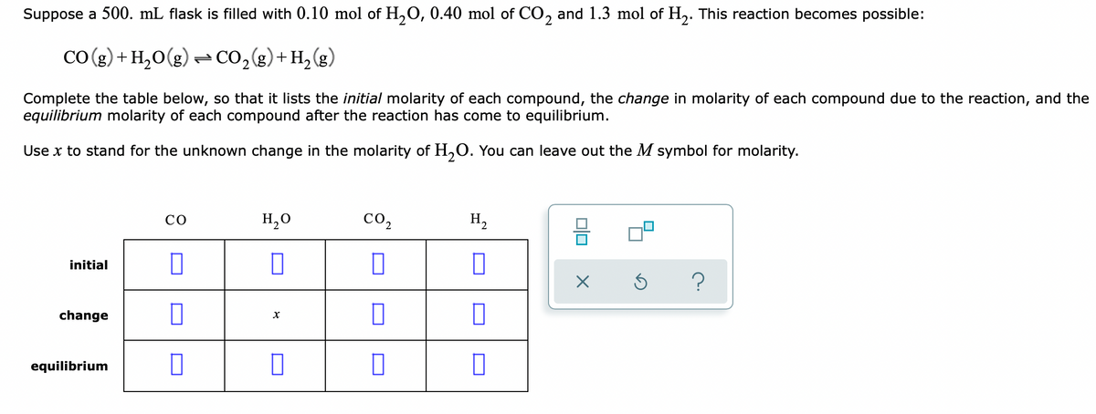 Suppose a 500. mL flask is filled with 0.10 mol of H,O, 0.40 mol of CO, and 1.3 mol of H,. This reaction becomes possible:
CO (g) + H,O(g) -Co,g)+H2(g)
Complete the table below, so that it lists the initial molarity of each compound, the change in molarity of each compound due to the reaction, and the
equilibrium molarity of each compound after the reaction has come to equilibrium.
Use x to stand for the unknown change in the molarity of H,O. You can leave out the M symbol for molarity.
CO
H,0
со,
H,
initial
?
change
equilibrium
