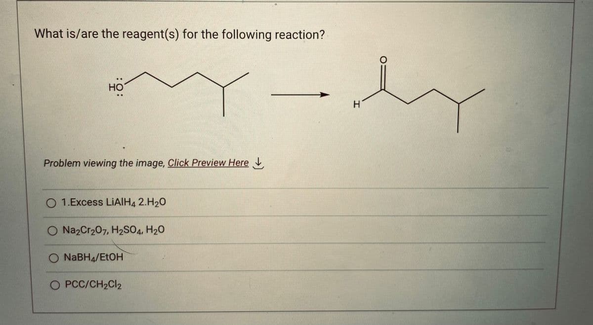 What is/are the reagent(s) for the following reaction?
my-dy
HO
Problem viewing the image. Click Preview Here
O1.Excess LIAIH4 2.H₂O
O Na2Cr207, H2SO4, H₂O
O NaBH4/EtOH
O PCC/CH₂Cl2
H