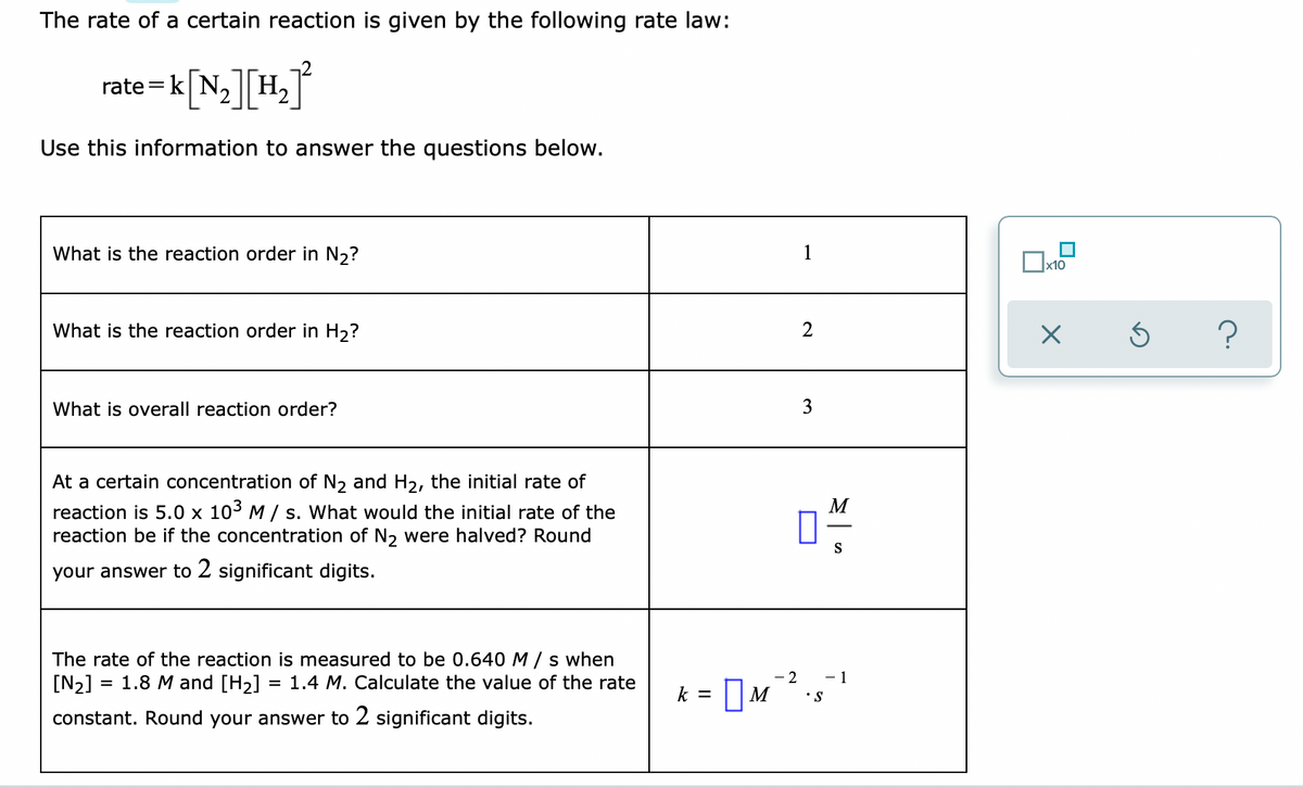 The rate of a certain reaction is given by the following rate law:
rate=k|N, || H2
K[N][H°
Use this information to answer the questions below.
What is the reaction order in N,?
1
х10
What is the reaction order in H2?
?
2
What is overall reaction order?
3
At a certain concentration of N, and H2, the initial rate of
M
reaction is 5.0 x 103 M / s. What would the initial rate of the
reaction be if the concentration of N2 were halved? Round
S
your answer to 2 significant digits.
The rate of the reaction is measured to be 0.640 M/ s when
[N2]
- 2
• S
1.8 M and [H2]
1.4 M. Calculate the value of the rate
- 1
k = |M
constant. Round your answer to 2 significant digits.
