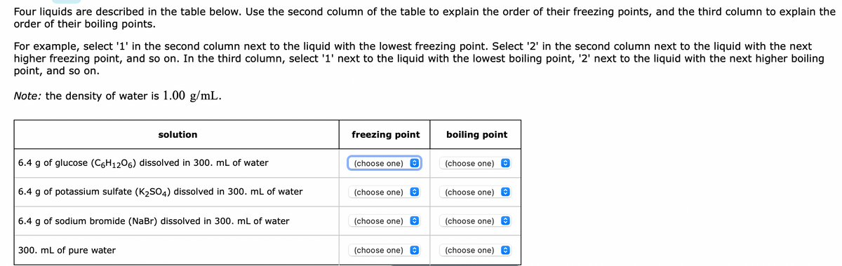 Four liquids are described in the table below. Use the second column of the table to explain the order of their freezing points, and the third column to explain the
order of their boiling points.
For example, select '1' in the second column next to the liquid with the lowest freezing point. Select '2' in the second column next to the liquid with the next
higher freezing point, and so on. In the third column, select '1' next to the liquid with the lowest boiling point, '2' next to the liquid with the next higher boiling
point, and so on.
Note: the density of water is 1.00 g/mL.
solution
freezing point
boiling point
6.4 g of glucose (C6H1206) dissolved in 300. mL of water
(choose one) O
(choose one)
6.4 g of potassium sulfate (K2SO4) dissolved in 300. mL of water
(choose one)
(choose one) O
6.4 g of sodium bromide (NaBr) dissolved in 300. mL of water
(choose one)
(choose one) O
300. mL of pure water
(choose one) E
(choose one) E
