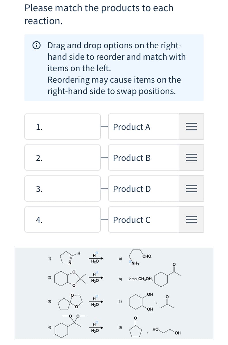 Please match the products to each
reaction.
O Drag and drop options on the right-
hand side to reorder and match with
items on the left.
Reordering may cause items on the
right-hand side to swap positions.
1.
Product A
2.
Product B
3.
Product D
Product C
H
CHO
1)
a)
H20
NH3
H
2)
b)
2 mol CH3OH,
H20
OH
H
3)
c)
H20
HO,
H
4)
d)
но.
H20
HO.
II
4.
