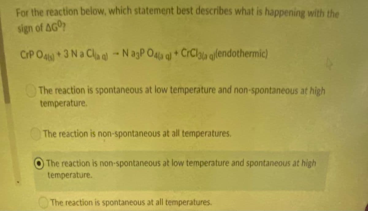 For the reaction below, which statement best describes what is happening with the
sign of AGO?
CrP O46)+3 N a Cla q) - N agP O4la q) * CrClata qllendothermic)
The reaction is spontaneous at low temperature and non-spontaneous at high
temperature.
The reaction is non-spontaneous at all temperatures.
The reaction is non-spontaneous at low temperature and spontaneous at high
temperature.
The reaction is spontaneous at all temperatures.
