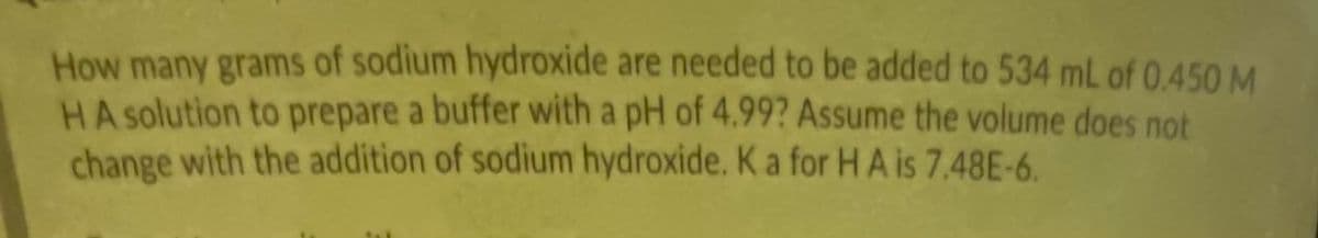 How many grams of sodium hydroxide are needed to be added to 534 mL of 0,450 M
HA solution to prepare a buffer with a pH of 4.99? Assume the volume does not
change with the addition of sodium hydroxide. K a for H A is 7,48E-6.
