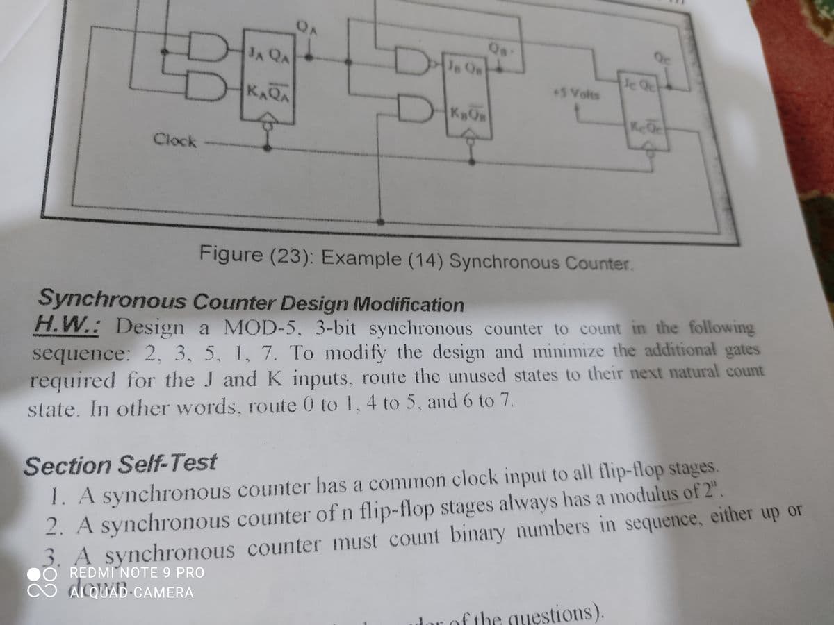 理
QA
Qs
Je Qe
Qc
JA QA
le Qc
5 Volts
KAQA
KeQc
Clock
Figure (23): Example (14) Synchronous Counter.
Synchronous Counter Design Modification
H.W.: Design a MOD-5, 3-bit synchronous counter to count in the following
sequence: 2, 3, 5, 1, 7. To modify the design and minimize the additional gates
required for the J andK inputs, route the unused states to their next natural count
state. In other words, route 0 to 1, 4 to 5, and 6 to 7.
2. A synchronous counter of n flip-flop stages always has a modulus of 2".
A synchronous counter must count binary numbers in sequence, either up or
REDMI NOTE 9 PRO
ACQUAD CAMERA
Section Self-Test
1. A synchronous counter has a common clock input to all flip-flop stages
rof the questions).
