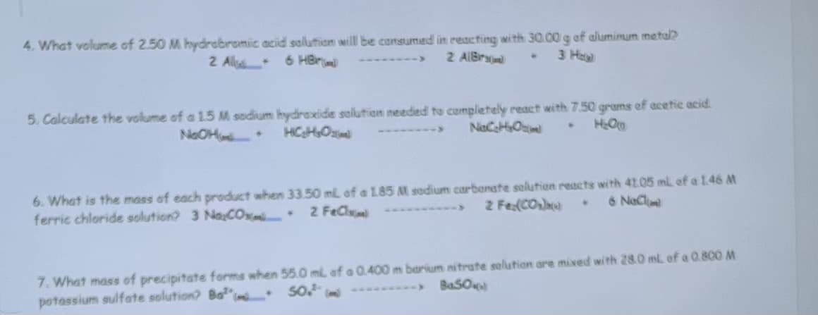 4. What volume of 2.50 M hydrobromic acid solution will be consumed in reacting with 30.00 g of aluminum metal?
2 A 6 HBr
2 AlBrand
5. Calculate the volume of a 1.5 M sodium hydroxide solution needed to completely react with 7.50 grams of acetic acid.
NaC₂H₂O
H₂OLD
NOOH + gggin
●
6. What is the mass of each product when 33.50 mil of a 1.85 M sodium carbonate solution reacts with 41.05 mL of a 1.46 M
2 Fe (CO₂)
6 NaCl
ferric chloride solution? 3 NaxCox
2Fe
7. What mass of precipitate forms when 55.0 mL of a 0.400 m barium nitrate solution are mixed with 28.0 mL of a 0.800 M
50.² (m
Ba50
potassium sulfate solution? Ba