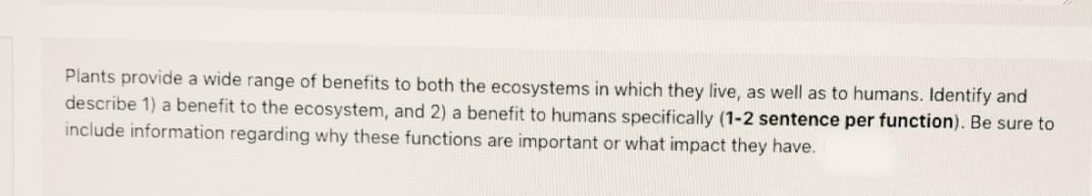 Plants provide a wide range of benefits to both the ecosystems in which they live, as well as to humans. Identify and
describe 1) a benefit to the ecosystem, and 2) a benefit to humans specifically (1-2 sentence per function). Be sure to
include information regarding why these functions are important or what impact they have.
