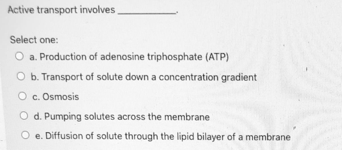 Active transport involves
Select one:
O a. Production of adenosine triphosphate (ATP)
O b. Transport of solute down a concentration gradient
O c. Osmosis
O d. Pumping solutes across the membrane
O e. Diffusion of solute through the lipid bilayer of a membrane
