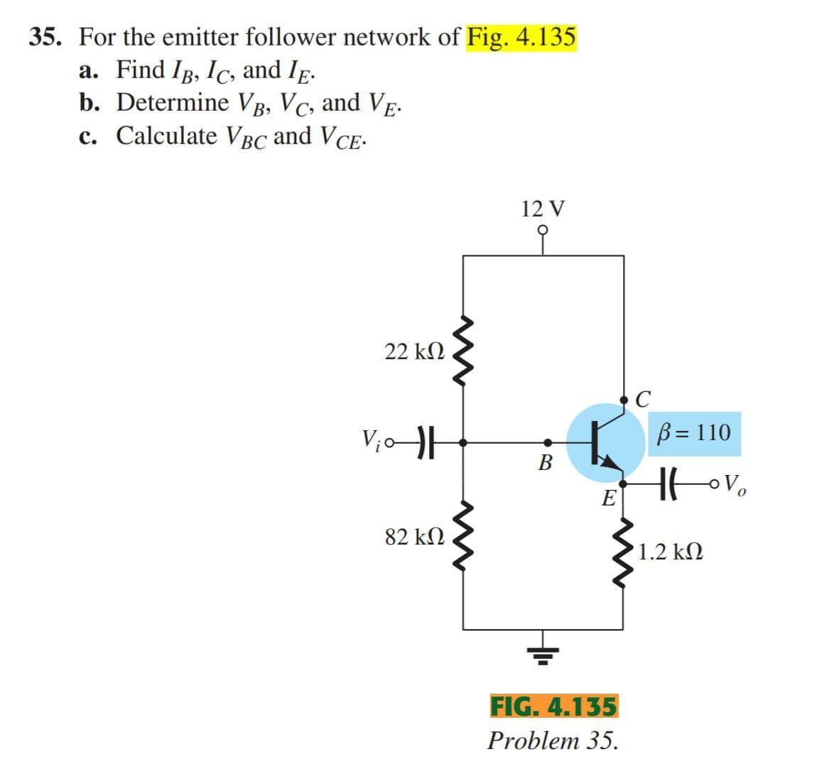 35. For the emitter follower network of Fig. 4.135
a. Find IB, Ic, and Ip.
b. Determine VB, Vc, and VE-
c. Calculate VBC and VCE-
12 V
22 k2
V;o
B = 110
В
E
82 kN
1.2 k2
FIG. 4.135
Problem 35.

