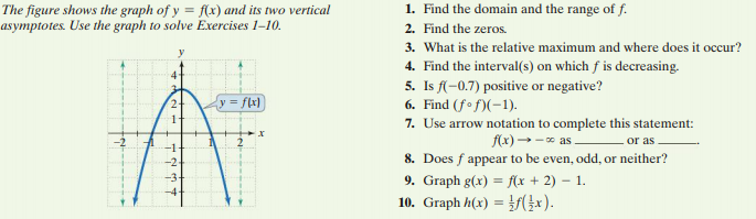 1. Find the domain and the range of f.
The figure shows the graph of y = f(x) and its two vertical
asymptotes. Use the graph to solve Exercises 1-10.
2. Find the zeros.
3. What is the relative maximum and where does it occur?
4. Find the interval(s) on which f is decreasing.
5. Is f(-0.7) positive or negative?
6. Find (fof)(-1).
7. Use arrow notation to complete this statement:
y = flx)
1-
f(x) → - * as
or as
8. Does f appear to be even, odd, or neither?
9. Graph g(x) = f(x + 2) – 1.
10. Graph h(x) = x).
