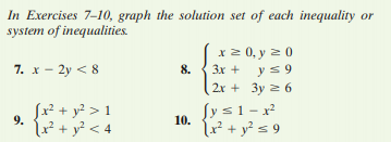 In Exercises 7-10, graph the solution set of each inequality or
system of inequalities.
x 2 0, y z 0
3x + ys 9
2x + 3y 2 6
7. x - 2y < 8
8.
9.
? + y² < 4
Sx² + y? > 1
(r² + y? < 4
Sys1-x
(r + y? s 9
10.
