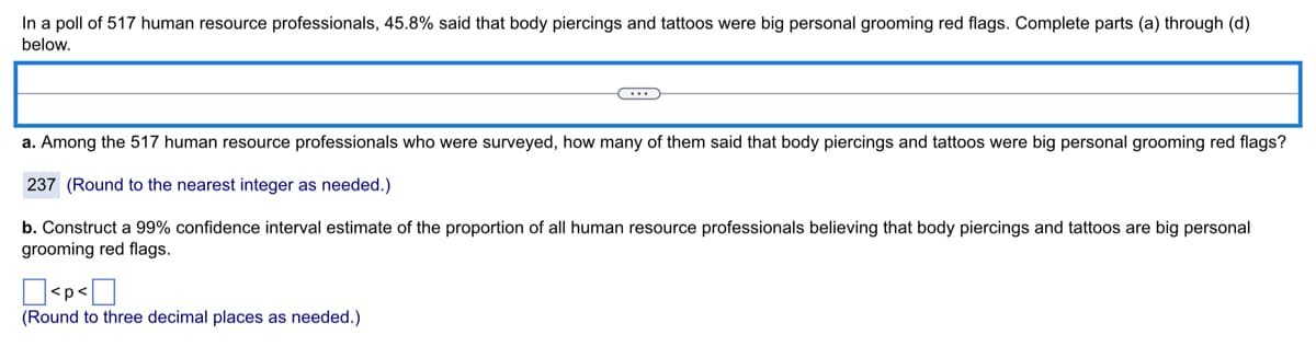 In a poll of 517 human resource professionals, 45.8% said that body piercings and tattoos were big personal grooming red flags. Complete parts (a) through (d)
below.
a. Among the 517 human resource professionals who were surveyed, how many of them said that body piercings and tattoos were big personal grooming red flags?
237 (Round to the nearest integer as needed.)
b. Construct a 99% confidence interval estimate of the proportion of all human resource professionals believing that body piercings and tattoos are big personal
grooming red flags.
<p<
(Round to three decimal places as needed.)

