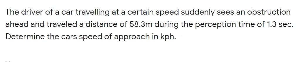 The driver of a car travelling at a certain speed suddenly sees an obstruction
ahead and traveled a distance of 58.3m during the perception time of 1.3 sec.
Determine the cars speed of approach in kph.
