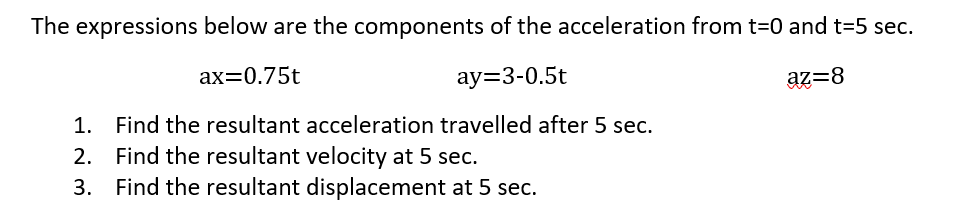 The expressions below are the components of the acceleration from t=0 and t=5 sec.
ax=0.75t
ay=3-0.5t
az=8
1. Find the resultant acceleration travelled after 5 sec.
2. Find the resultant velocity at 5 sec.
3. Find the resultant displacement at 5 sec.
