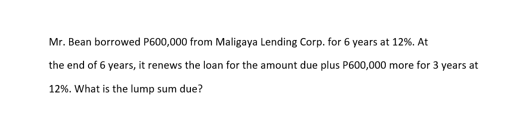 Mr. Bean borrowed P600,000 from Maligaya Lending Corp. for 6 years at 12%. At
the end of 6 years, it renews the loan for the amount due plus P600,000 more for 3 years at
12%. What is the lump sum due?
