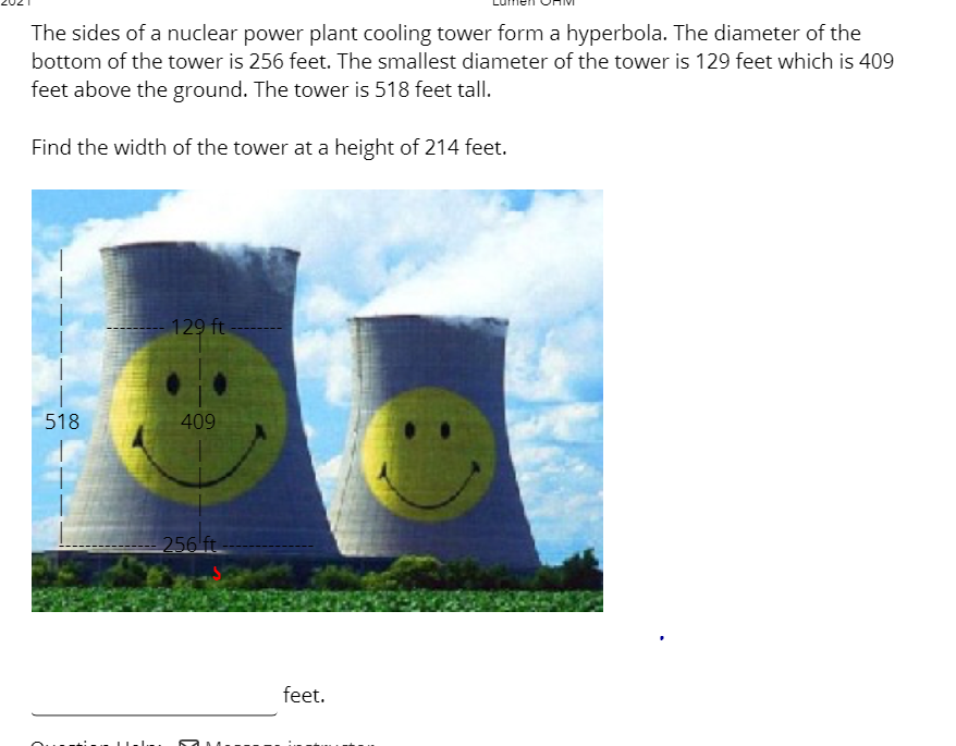 The sides of a nuclear power plant cooling tower form a hyperbola. The diameter of the
bottom of the tower is 256 feet. The smallest diameter of the tower is 129 feet which is 409
feet above the ground. The tower is 518 feet tall.
Find the width of the tower at a height of 214 feet.
129 ft
518
409
256 ft.
feet.
