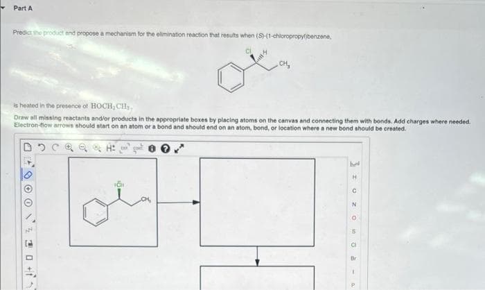 Part A
Predict the product and propose a mechanism for the elimination reaction that results when (S)-(1-chloropropylibenzene,
- CH,
is heated in the presence of HOCH, CH,,
Draw all missing reactants and/or products in the appropriate boxes by placing atoms on the canvas and connecting them with bonds. Add charges where needed.
Electron-fiow arrows should start on an atom or a bond and should end on an atom, bond, or location where a new bond should be created.
H.
Br
