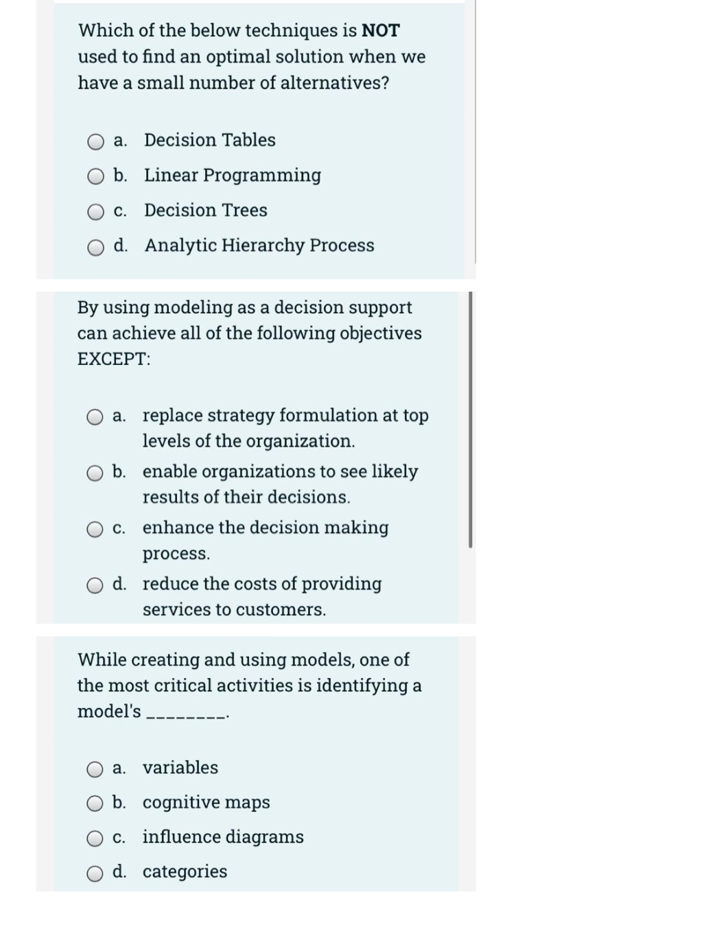 Which of the below techniques is NOT
used to find an optimal solution when we
have a small number of alternatives?
a. Decision Tables
b. Linear Programming
c. Decision Trees
d. Analytic Hierarchy Process
By using modeling as a decision support
can achieve all of the following objectives
EXCEPT:
a. replace strategy formulation at top
levels of the organization.
b. enable organizations to see likely
results of their decisions.
С.
enhance the decision making
process.
d. reduce the costs of providing
services to customers.
While creating and using models, one of
the most critical activities is identifying a
model's
a. variables
b. cognitive maps
c. influence diagrams
d. categories
