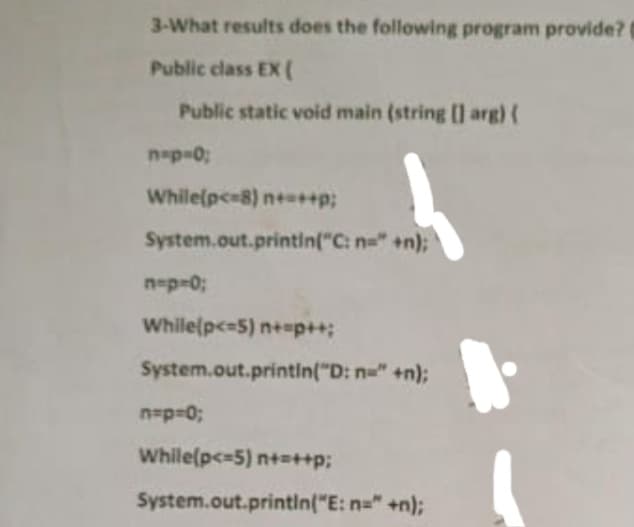 3-What results does the following program provide?
Public class EX (
Public static void main (string [] arg) (
n=p=0;
While(p<=8) n+=++p;
System.out.println("C: n=" +n);
n=p=0;
While(p<=5) n+=p++;
System.out.println("D: n=" +n);
n=p=0;
While(p<=5) n+=++p;
System.out.println("E: n="+n);