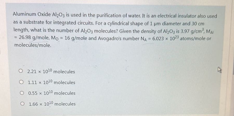 Aluminum Oxide Al2O3 is used in the purification of water. It is an electrical insulator also used
as a substrate for integrated circuits. For a cylindrical shape of 1 um diameter and 30 cm
length, what is the number of Al2O3 molecules? Given the density of Al2O3 is 3.97 g/cm³, MAI
= 26.98 g/mole, Mo = 16 g/mole and Avogadro's number NA= 6.023 x 1023 atoms/mole or
molecules/mole.
X
O
2.21 x 1010 molecules
O 1.11 x 1010 molecules
O 0.55 x 1010 molecules
O
1.66 x 1010 molecules