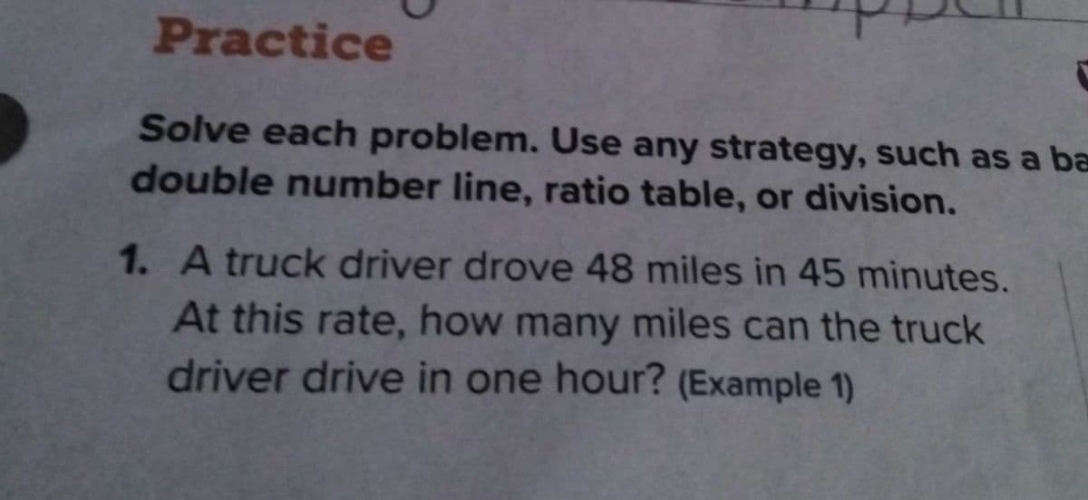 Practice
Solve each problem. Use any strategy, such as a ba
double number line, ratio table, or division.
1. A truck driver drove 48 miles in 45 minutes.
At this rate, how many miles can the truck
driver drive in one hour? (Example 1)
