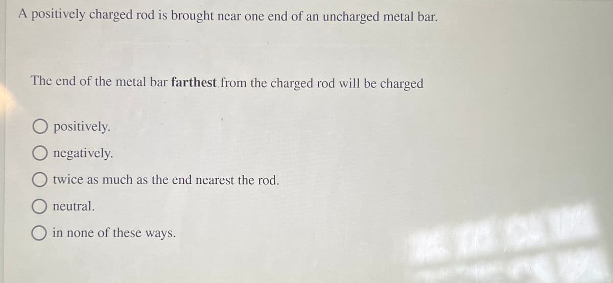A positively charged rod is brought near one end of an uncharged metal bar.
The end of the metal bar farthest from the charged rod will be charged
O positively.
negatively.
twice as much as the end nearest the rod.
O neutral.
in none of these ways.
