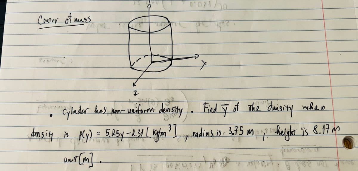 Center of mass
TAAL
Myn
e un
K
2
+
qabure Cylinder has non-uniform density
density is ply) = 5.25y-2.31 [ kg/m³]
umit[m].
be:
0031/20
APP.
Find ÿ of The density when
radius is: 3,75 m height is 8.17m
+
+
NAPOT.
#
20 AT
12 VOT