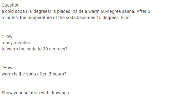 Question:
a cold soda (10 degrees) is placed inside a warm 60-degree sauna. After 5
minutes, the temperature of the soda becomes 15 degrees. Find:
many minutes
to warm the soda to 30 degrees?
warm is the soda after .5 hours?
Show your solution with drawings.
