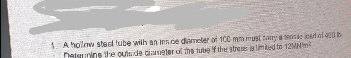 1. A hollow steel tube with an inside diameter of 100 mm must carry a tensile load of 400 lb.
Determine the outside diameter of the tube if the stress is limited to 12MN/lm²
