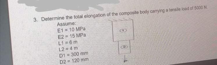 3. Determine the total elongation of the composite body carrying a tensile load of 5000 N.
Assume:
E1 = 10 MPa
E2 = 15 MPa
L1 = 6 m
L2 = 4 m
D1 = 300 mm
D2 = 120 mm
