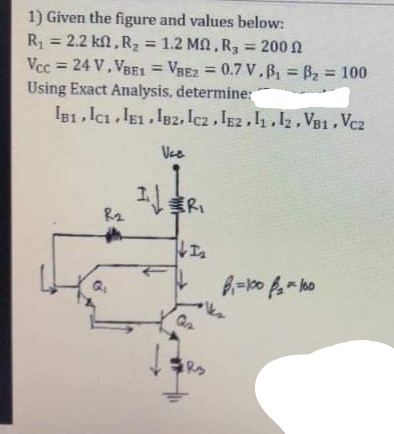 1) Given the figure and values below:
R = 2.2 kl , Rz = 1.2 MA, R, = 200 N
Vcc = 24 V, VBE1 = VBE2 = 0.7 V,B, = B, = 100
Using Exact Analysis, determine:
%3D
IB1. Ici IE1. I82, Icz , IE2 , l,12, VB1 , Vcz
Vee
工
R2
Rs
