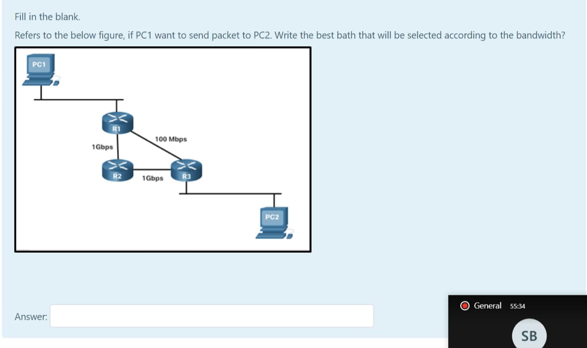 Fill in the blank.
Refers to the below figure, if PC1 want to send packet to PC2. Write the best bath that will be selected according to the bandwidth?
PC1
100 Mbps
1Gbps
R2
1Gbps
R3
PC2
O General 55:34
Answer:
SB

