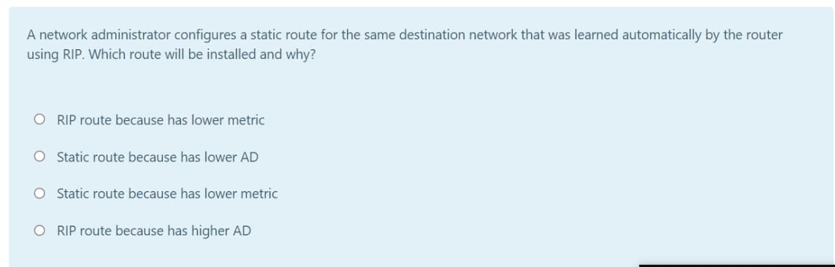A network administrator configures a static route for the same destination network that was learned automatically by the router
using RIP. Which route will be installed and why?
RIP route because has lower metric
O Static route because has lower AD
O Static route because has lower metric
O RIP route because has higher AD
