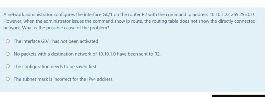 A network administrator configures the interface GO/1 on the router R2 with the command ip address 10.10.1.22 255.255.0.0.
However, when the administrator issues the command show ip route, the routing table does not show the directly connected
network. What is the possible cause of the problem?
O The interface GO/1 has not been activated
O No packets with a destination network of 10.10.1.0 have been sent to R2.
O The configuration needs to be saved first.
O The subnet mask is incorrect for the IPV4 address.
