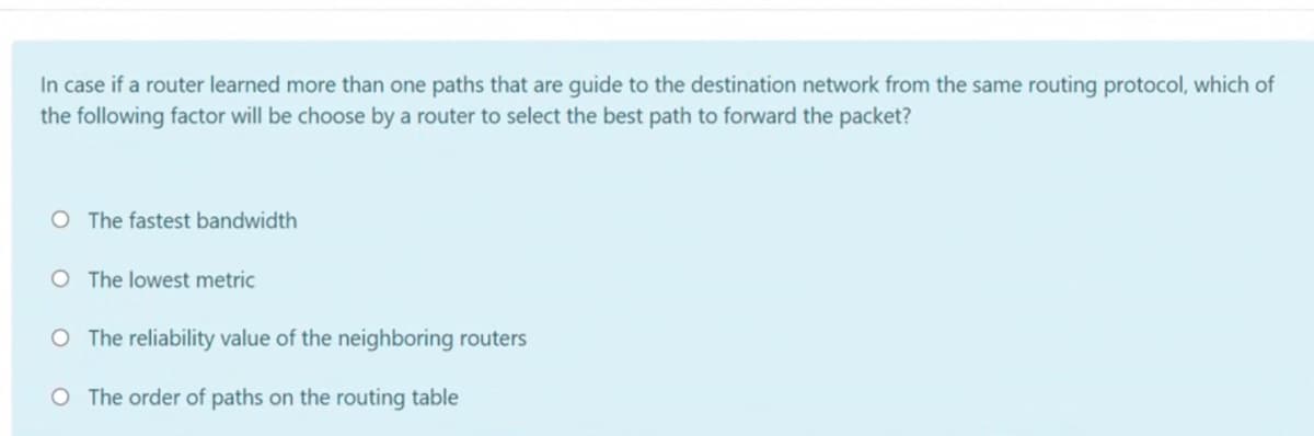 In case if a router learned more than one paths that are guide to the destination network from the same routing protocol, which of
the following factor will be choose by a router to select the best path to forward the packet?
O The fastest bandwidth
O The lowest metric
O The reliability value of the neighboring routers
O The order of paths on the routing table
