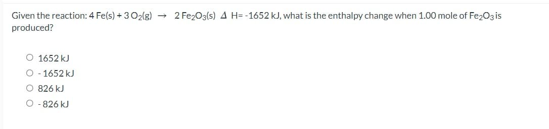 Given the reaction: 4 Fe(s) + 3O2(g) → 2 Fe203(s) A H= -1652 kJ, what is the enthalpy change when 1.00 mole of Fe203 is
produced?
O 1652 kJ
- 1652 kJ
O 826 kJ
O - 826 kJ
