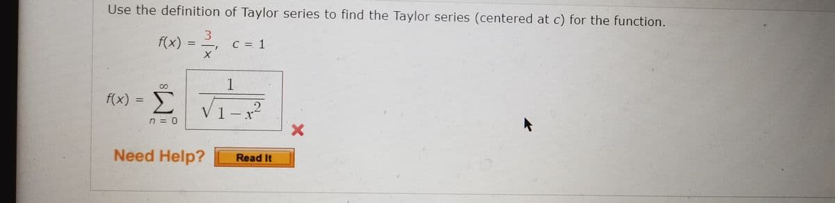 Use the definition of Taylor series to find the Taylor series (centered at c) for the function.
f(x)
13
C = 1
%3D
f(x) = )
Σ
V1-x²
n = 0
Need Help?
Read It
