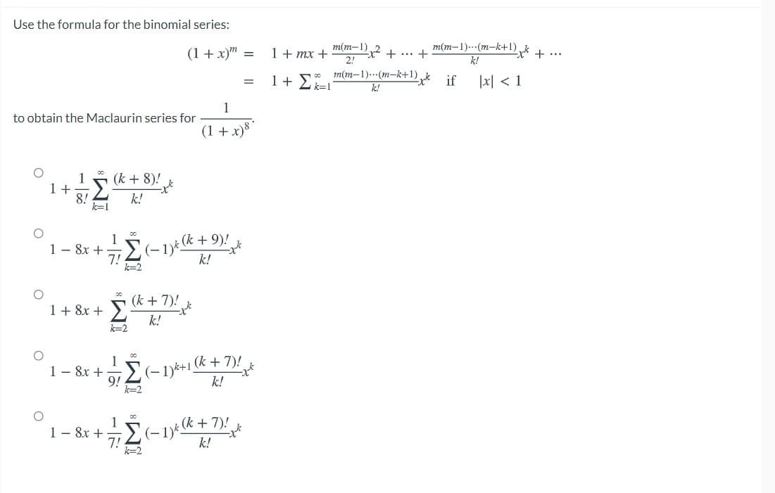 Use the formula for the binomial series:
m(m-1)..-(m-k+1) k + ...
k!
m(m-1)
(1+ x)" =
1 + mx + Dx2 + .. +
1 +
m(m–1)..(m-k+1)„k
k=1
if
|지 < 1
k!
1
to obtain the Maclaurin series for
(1 +x)8 *
1
1 +
8!
k=1
(k + 8)!
k!
1
1 - 8x +E-1i (k + 9)!
7!
k=2
k!
(k + 7)!
1+ 8x + >
k!
k=2
1
(k + 7)!
1 – 8x + (-1)*+1,
9!
k=2
k!
(k + 7)!
1- 8x +
k!
k=2
