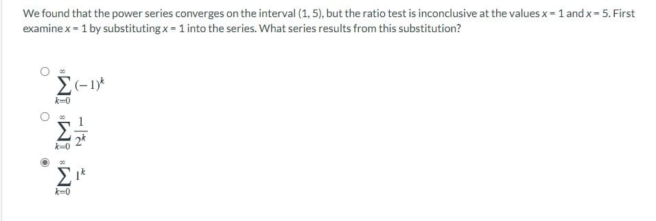 We found that the power series converges on the interval (1, 5), but the ratio test is inconclusive at the values x = 1 and x = 5. First
examine x = 1 by substituting x = 1 into the series. What series results from this substitution?
k=0
1
2k
k=0
00
k=0
