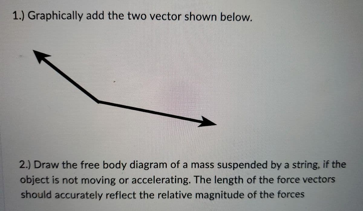 1.) Graphically add the two vector shown below.
2.) Draw the free body diagram of a mass suspended by a string, if the
object is not moving or accelerating. The length of the force vectors
should accurately reflect the relative magnitude of the forces