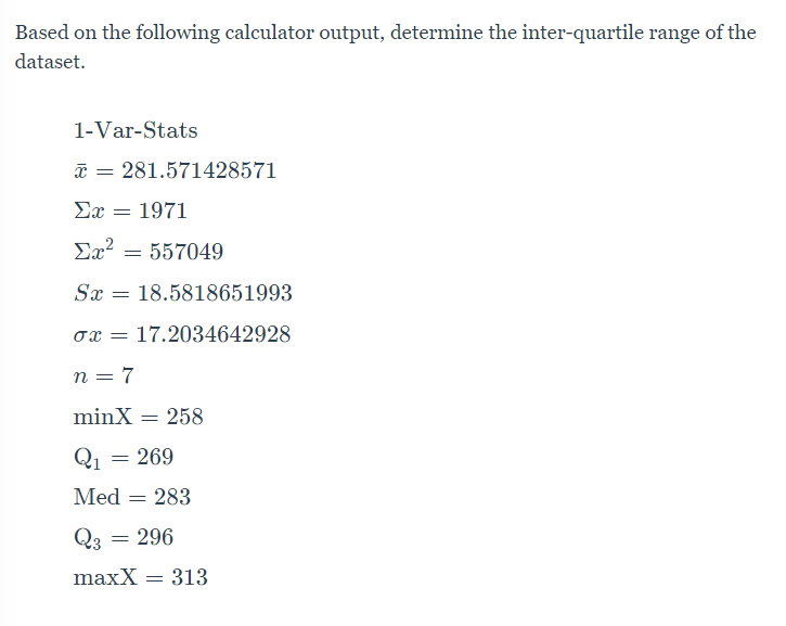 Based on the following calculator output, determine the inter-quartile range of the
dataset.
1-Var-Stats
a = 281.571428571
Ex = 1971
Ex? = 557049
Sx = 18.5818651993
ox = 17.2034642928
n = 7
minX
258
Q1
= 269
Med
283
Q3 = 296
maxX = 313
