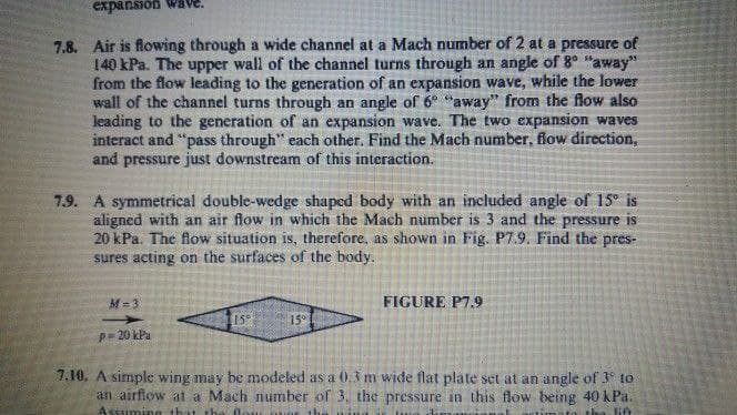 expansión Wave.
7.8. Air is flowing through a wide channel at a Mach number of 2 at a pressure of
140 kPa. The upper wall of the channel turns through an angle of 8° "away"
from the flow leading to the generation of an expansion wave, while the lower
wall of the channel turns through an angle of 6° "away" from the flow also
leading to the generation of an expansion wave. The two expansion waves
interact and "pass through" each other. Find the Mach number, flow direction,
and pressure just downstream of this interaction.
7.9. A symmetrical double-wedge shaped body with an included angle of 15° is
aligned with an air flow in which the Mach number is 3 and the pressure is
20 kPa. The flow situation is, therefore, as shown in Fig. P7.9. Find the pres-
sures acting on the surfaces of the body.
M = 3
FIGURE P7.9
15°
15°
p= 20 kPa
7.10. A simple wing may be modeled as a 0.3 m wide flat plate set at an angle of 3 to
an airflow at a Mach number of 3, the pressure in this flow being 40 kPa.
Assuming
