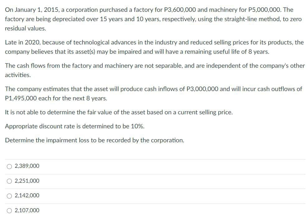 On January 1, 2015, a corporation purchased a factory for P3,600,000 and machinery for P5,000,000. The
factory are being depreciated over 15 years and 10 years, respectively, using the straight-line method, to zero
residual values.
Late in 2020, because of technological advances in the industry and reduced selling prices for its products, the
company believes that its asset(s) may be impaired and will have a remaining useful life of 8 years.
The cash flows from the factory and machinery are not separable, and are independent of the company's other
activities.
The company estimates that the asset will produce cash inflows of P3,000,000 and will incur cash outflows of
P1,495,000 each for the next 8 years.
It is not able to determine the fair value of the asset based on a current selling price.
Appropriate discount rate is determined to be 10%.
Determine the impairment loss to be recorded by the corporation.
O 2,389,000
O 2,251,000
O 2,142,000
O 2,107,000
