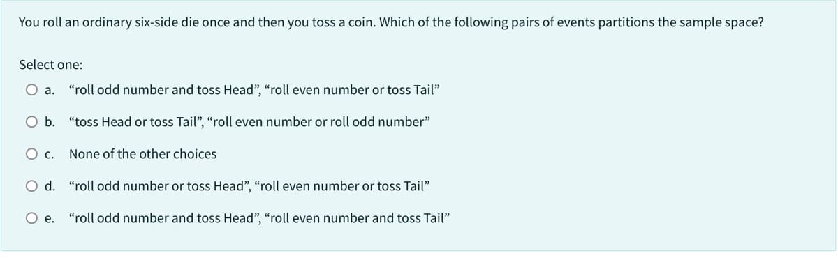 You roll an ordinary six-side die once and then you toss a coin. Which of the following pairs of events partitions the sample space?
Select one:
O a. "roll odd number and toss Head", "roll even number or toss Tail"
O b. "toss Head or toss Tail", "roll even number or roll odd number"
O c. None of the other choices
O d. "roll odd number or toss Head", "roll even number or toss Tail"
O e. "roll odd number and toss Head", "roll even number and toss Tail"