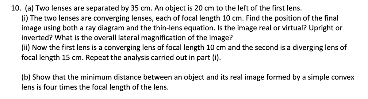 10. (a) Two lenses are separated by 35 cm. An object is 20 cm to the left of the first lens.
(i) The two lenses are converging lenses, each of focal length 10 cm. Find the position of the final
image using both a ray diagram and the thin-lens equation. Is the image real or virtual? Upright or
inverted? What is the overall lateral magnification of the image?
(ii) Now the first lens is a converging lens of focal length 10 cm and the second is a diverging lens of
focal length 15 cm. Repeat the analysis carried out in part (i).
(b) Show that the minimum distance between an object and its real image formed by a simple convex
lens is four times the focal length of the lens.