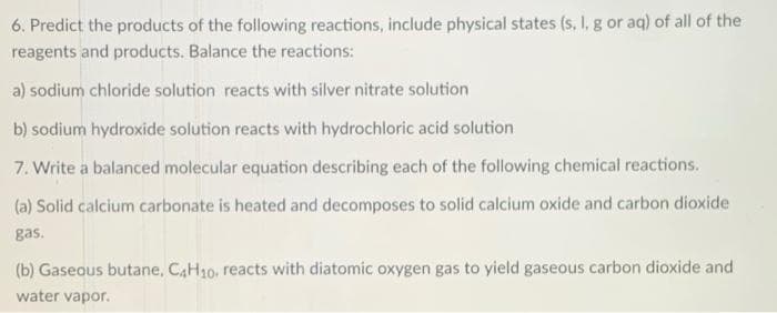 6. Predict the products of the following reactions, include physical states (s, I, g or aq) of all of the
reagents and products. Balance the reactions:
a) sodium chloride solution reacts with silver nitrate solution
b) sodium hydroxide solution reacts with hydrochloric acid solution
7. Write a balanced molecular equation describing each of the following chemical reactions.
(a) Solid calcium carbonate is heated and decomposes to solid calcium oxide and carbon dioxide
gas.
(b) Gaseous butane, CAH10, reacts with diatomic oxygen gas to yield gaseous carbon dioxide and
water vapor.
