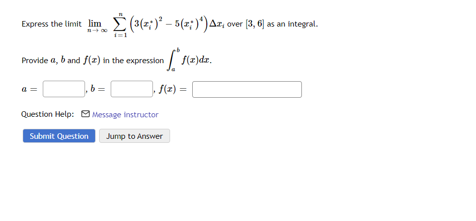 Express the limit lim Σ(³(x; )² – 5 (x; )¹) Ax; ‹
n→ ∞
i=1
a =
n
Provide a, b and f(x) in the expression
b
=
[fe
a
Question Help: Message instructor
|, f(x) =
Submit Question Jump to Answer
f(x) dx.
=
over [3, 6] as an integral.