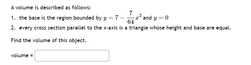 A volume is described as follows:
1. the base is the region bounded by y = 7 -
64
2. every cross section parallel to the x-axis is a triangle whose height and base are equal.
Find the volume of this object.
volume =
7
x² and y = 0